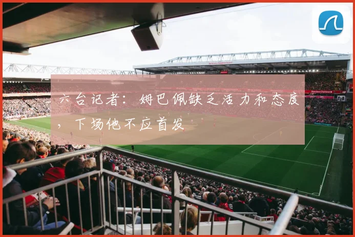 六台记者：姆巴佩缺乏活力和态度，下场他不应首发